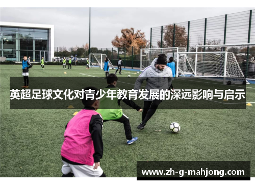 英超足球文化对青少年教育发展的深远影响与启示