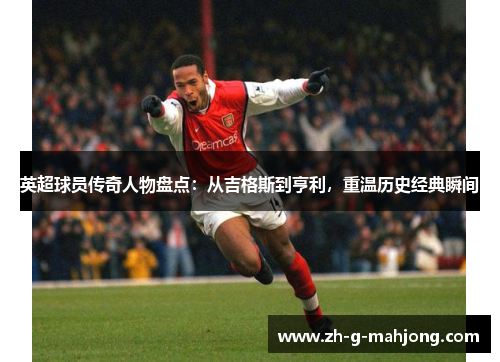 英超球员传奇人物盘点：从吉格斯到亨利，重温历史经典瞬间